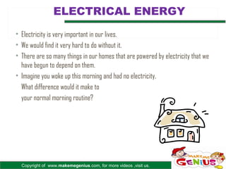 ELECTRICAL ENERGY
• Electricity is very important in our lives.
• We would find it very hard to do without it.
• There are so many things in our homes that are powered by electricity that we
  have begun to depend on them.
• Imagine you woke up this morning and had no electricity.
  What difference would it make to
  your normal morning routine?




  Copyright of www.makemegenius.com, for more videos ,visit us.
 
