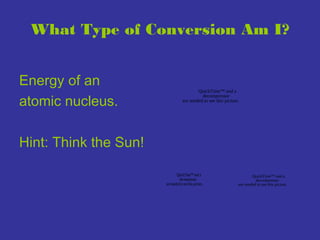 What Type of Conversion Am I?
Energy of an
atomic nucleus.

QuickTime™ and a
decompressor
are needed to see this picture.

Hint: Think the Sun!
QuickTime™ and a
decompressor
are needed to see this picture.

QuickTime™ and a
decompressor
are needed to see this picture.

 