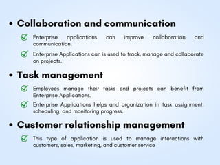 Collaboration and communication
Task management
Customer relationship management
Enterprise applications can improve collaboration and
communication.
Employees manage their tasks and projects can benefit from
Enterprise Applications.
This type of application is used to manage interactions with
customers, sales, marketing, and customer service
Enterprise Applications helps and organization in task assignment,
scheduling, and monitoring progress.
Enterprise Applications can is used to track, manage and collaborate
on projects.
 