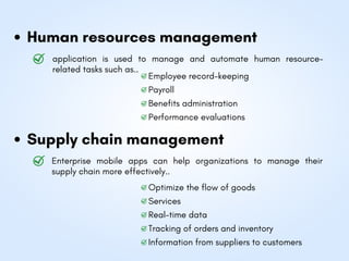 Human resources management
Supply chain management
application is used to manage and automate human resource-
related tasks such as..
Enterprise mobile apps can help organizations to manage their
supply chain more effectively..
Employee record-keeping
Optimize the flow of goods
Payroll
Services
Benefits administration
Real-time data
Performance evaluations
Tracking of orders and inventory
Information from suppliers to customers
 