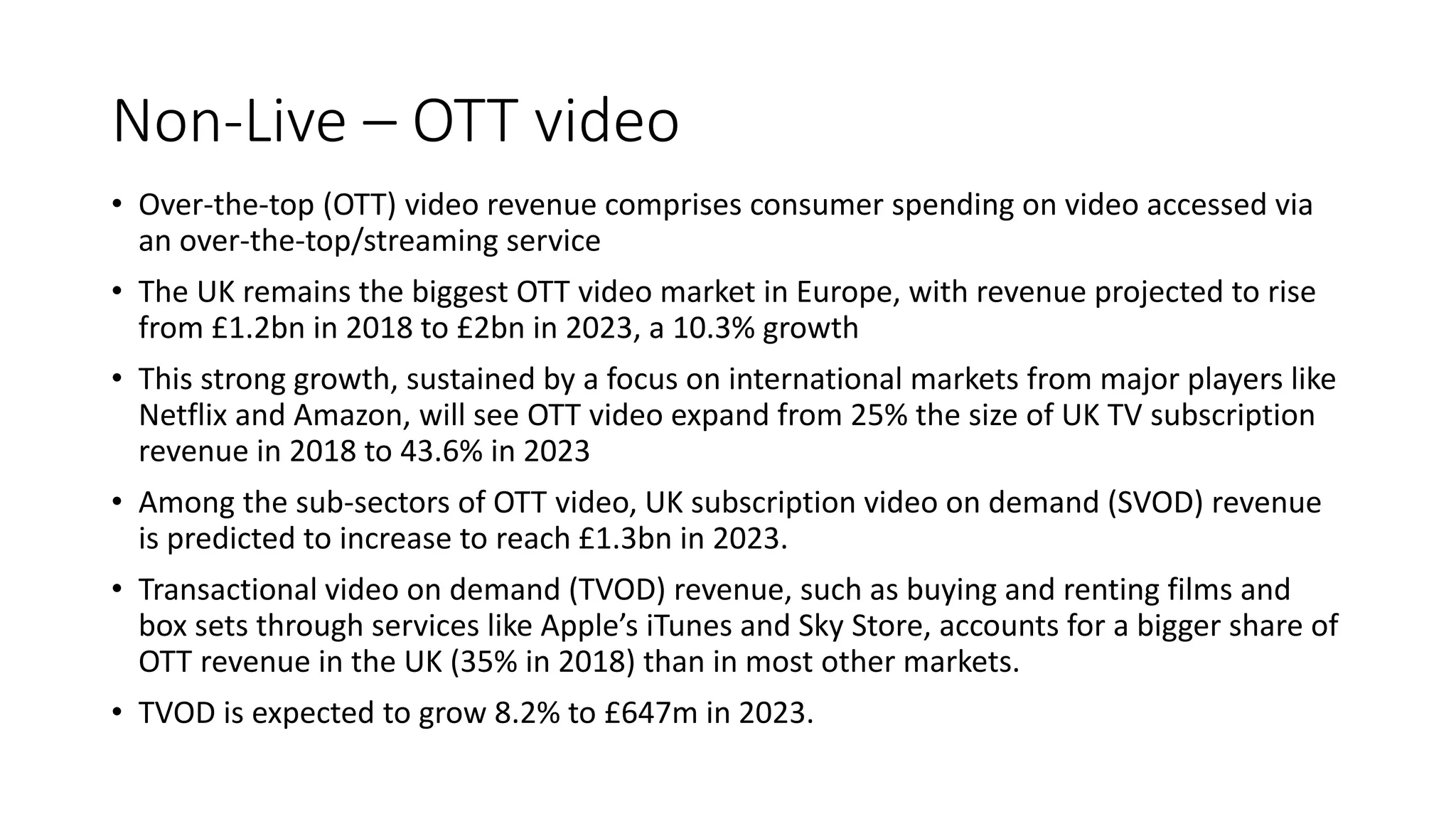 Non-Live – OTT video
• Over-the-top (OTT) video revenue comprises consumer spending on video accessed via
an over-the-top/streaming service
• The UK remains the biggest OTT video market in Europe, with revenue projected to rise
from £1.2bn in 2018 to £2bn in 2023, a 10.3% growth
• This strong growth, sustained by a focus on international markets from major players like
Netflix and Amazon, will see OTT video expand from 25% the size of UK TV subscription
revenue in 2018 to 43.6% in 2023
• Among the sub-sectors of OTT video, UK subscription video on demand (SVOD) revenue
is predicted to increase to reach £1.3bn in 2023.
• Transactional video on demand (TVOD) revenue, such as buying and renting films and
box sets through services like Apple’s iTunes and Sky Store, accounts for a bigger share of
OTT revenue in the UK (35% in 2018) than in most other markets.
• TVOD is expected to grow 8.2% to £647m in 2023.
 