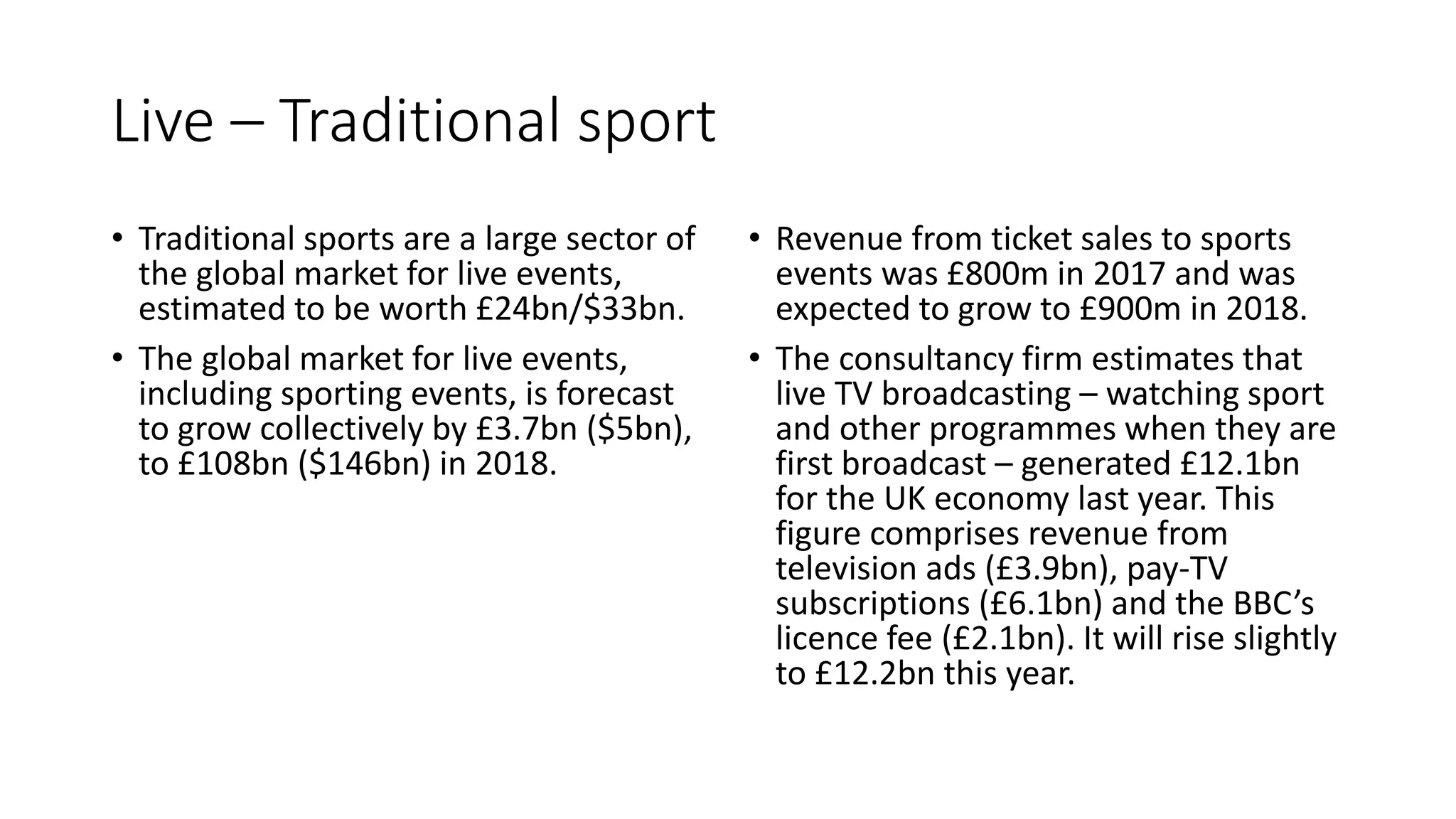 Live – Traditional sport
• Traditional sports are a large sector of
the global market for live events,
estimated to be worth £24bn/$33bn.
• The global market for live events,
including sporting events, is forecast
to grow collectively by £3.7bn ($5bn),
to £108bn ($146bn) in 2018.
• Revenue from ticket sales to sports
events was £800m in 2017 and was
expected to grow to £900m in 2018.
• The consultancy firm estimates that
live TV broadcasting – watching sport
and other programmes when they are
first broadcast – generated £12.1bn
for the UK economy last year. This
figure comprises revenue from
television ads (£3.9bn), pay-TV
subscriptions (£6.1bn) and the BBC’s
licence fee (£2.1bn). It will rise slightly
to £12.2bn this year.
 