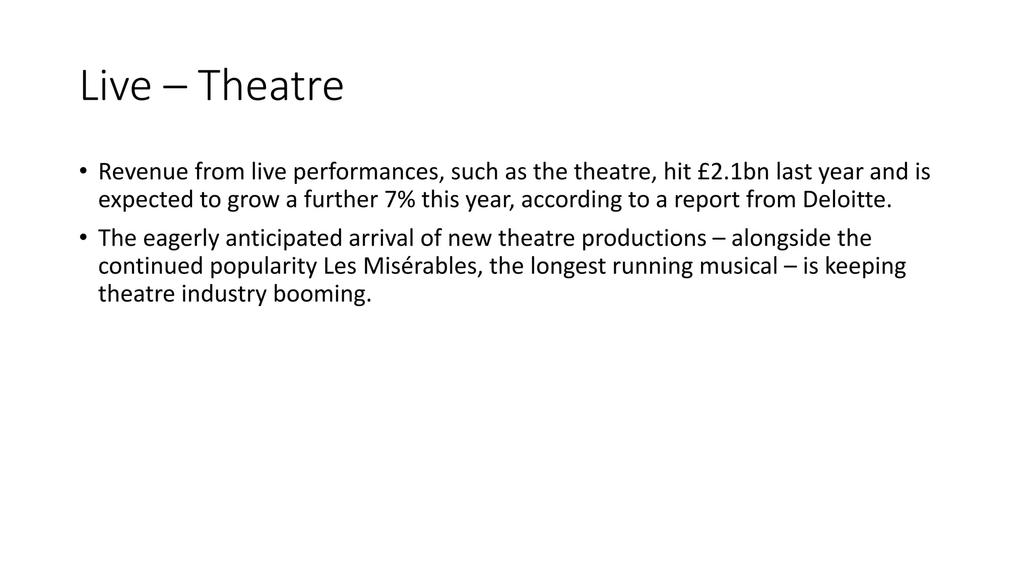 Live – Theatre
• Revenue from live performances, such as the theatre, hit £2.1bn last year and is
expected to grow a further 7% this year, according to a report from Deloitte.
• The eagerly anticipated arrival of new theatre productions – alongside the
continued popularity Les Misérables, the longest running musical – is keeping
theatre industry booming.
 
