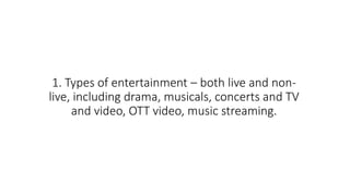 1. Types of entertainment – both live and non-
live, including drama, musicals, concerts and TV
and video, OTT video, music streaming.
 