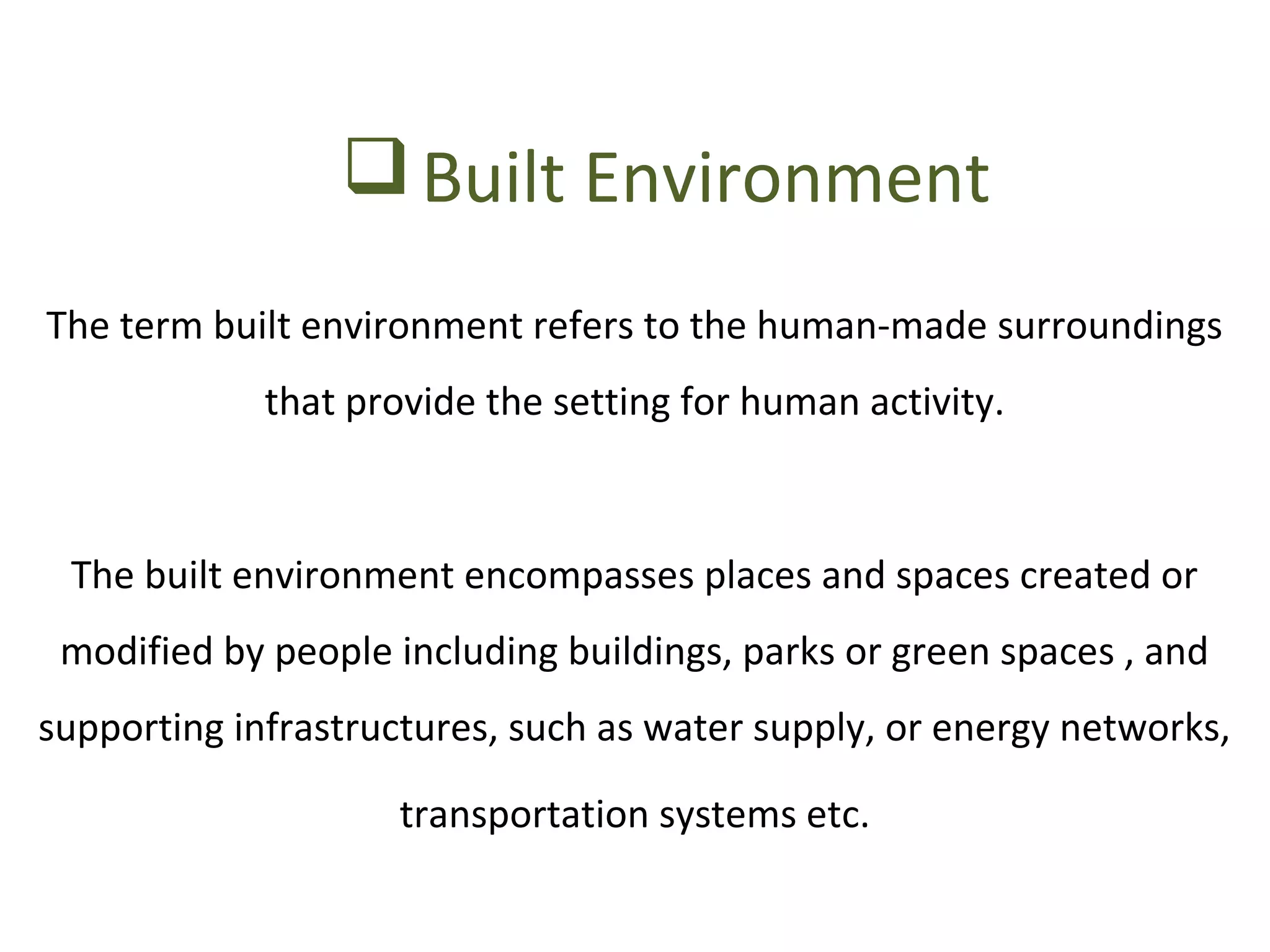 Built Environment 
The term built environment refers to the human-made surroundings 
that provide the setting for human activity. 
The built environment encompasses places and spaces created or 
modified by people including buildings, parks or green spaces , and 
supporting infrastructures, such as water supply, or energy networks, 
transportation systems etc. 
 