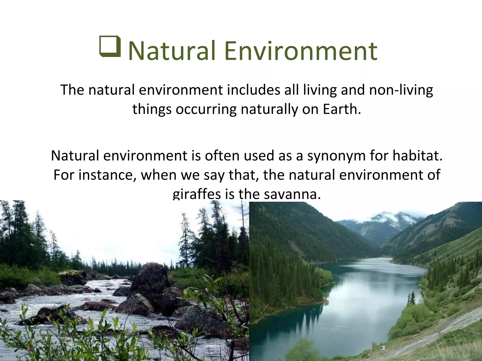 Natural Environment 
The natural environment includes all living and non-living 
things occurring naturally on Earth. 
Natural environment is often used as a synonym for habitat. 
For instance, when we say that, the natural environment of 
giraffes is the savanna. 
 