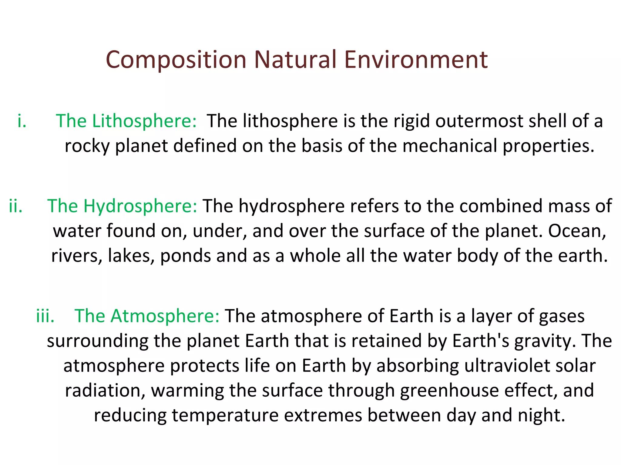 Composition Natural Environment 
i. The Lithosphere: The lithosphere is the rigid outermost shell of a 
rocky planet defined on the basis of the mechanical properties. 
ii. The Hydrosphere: The hydrosphere refers to the combined mass of 
water found on, under, and over the surface of the planet. Ocean, 
rivers, lakes, ponds and as a whole all the water body of the earth. 
iii. The Atmosphere: The atmosphere of Earth is a layer of gases 
surrounding the planet Earth that is retained by Earth's gravity. The 
atmosphere protects life on Earth by absorbing ultraviolet solar 
radiation, warming the surface through greenhouse effect, and 
reducing temperature extremes between day and night. 
 