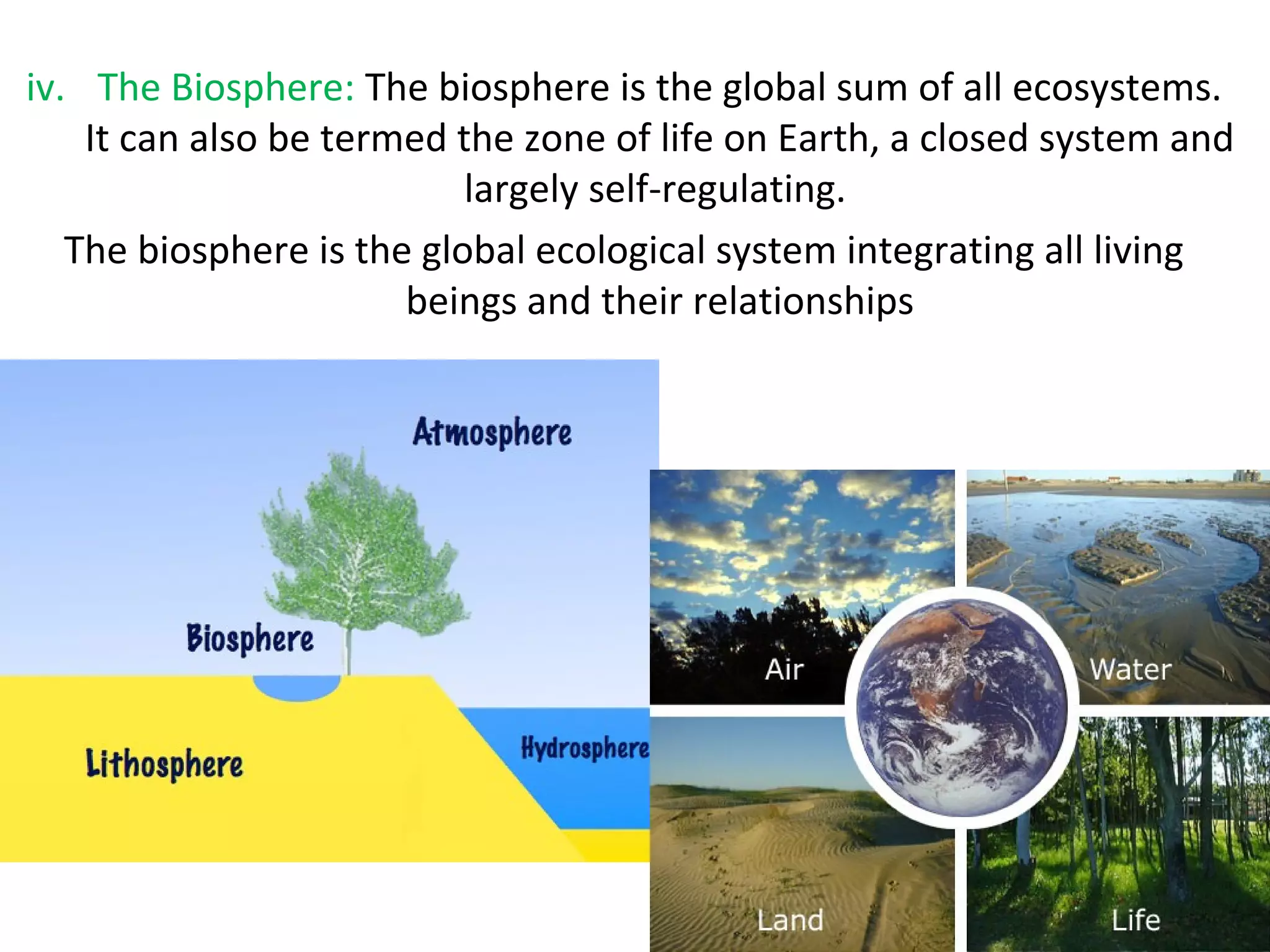 iv. The Biosphere: The biosphere is the global sum of all ecosystems. 
It can also be termed the zone of life on Earth, a closed system and 
largely self-regulating. 
The biosphere is the global ecological system integrating all living 
beings and their relationships 
 