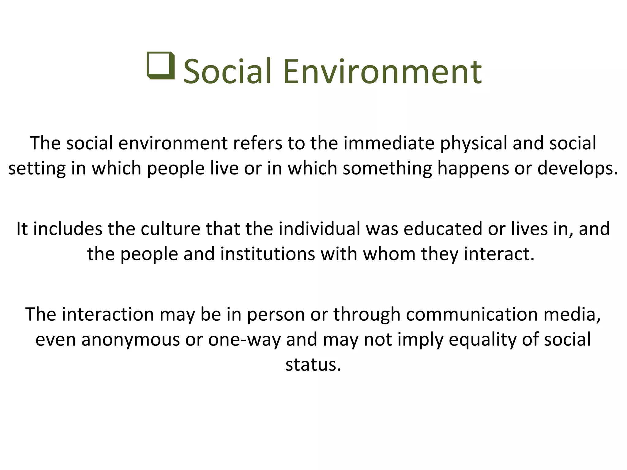 Social Environment 
The social environment refers to the immediate physical and social 
setting in which people live or in which something happens or develops. 
It includes the culture that the individual was educated or lives in, and 
the people and institutions with whom they interact. 
The interaction may be in person or through communication media, 
even anonymous or one-way and may not imply equality of social 
status. 
 
