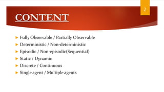 CONTENT
 Fully Observable / Partially Observable
 Deterministic / Non-deterministic
 Episodic / Non-episodic(Sequential)
 Static / Dynamic
 Discrete / Continuous
 Single agent / Multiple agents
2
 