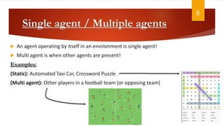 Single agent / Multiple agents
 An agent operating by itself in an environment is single agent!
 Multi agent is when other agents are present!
Examples:
(Static): Automated Taxi Car, Crossword Puzzle
(Multi agent): Other players in a football team (or opposing team)
8
 