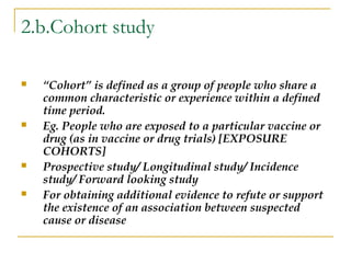 2.b.Cohort study
 “Cohort” is defined as a group of people who share a
common characteristic or experience within a defined
time period.
 Eg. People who are exposed to a particular vaccine or
drug (as in vaccine or drug trials) [EXPOSURE
COHORTS]
 Prospective study/ Longitudinal study/ Incidence
study/ Forward looking study
 For obtaining additional evidence to refute or support
the existence of an association between suspected
cause or disease
 