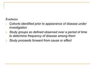 Features
1. Cohorts identified prior to appearance of disease under
investigation
2. Study groups so defined observed over a period of time
to determine frequency of disease among them
3. Study proceeds forward from cause or effect
 