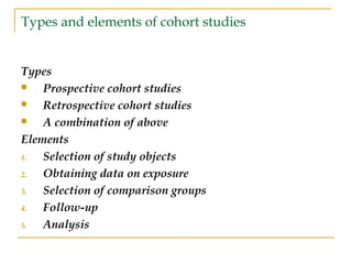 Types and elements of cohort studies
Types
 Prospective cohort studies
 Retrospective cohort studies
 A combination of above
Elements
1. Selection of study objects
2. Obtaining data on exposure
3. Selection of comparison groups
4. Follow-up
5. Analysis
 