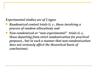Experimental studies are of 2 types
 Randomized control trials (i. e , those involving a
process of random allocation); and
 Non-randomized or “non-experimental” trials (i. e,
those departing from strict randomization for practical
purposes , but in such a manner that non-randomization
does not seriously affect the theoretical basis of
conclusions).
 