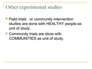 Other experimental studies
 Field trials or community intervention
studies are done with HEALTHY people as
unit of study.
 Community trials are done with
COMMUNITIES as unit of study.
 