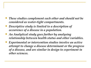  These studies complement each other and should not be
considered as water-tight compartments.
 Descriptive study is limited to a description of
occurrence of a disease in a population.
 An Analytical study goes further by analysing
relationship between health status and other variables.
 Experimental or intervention studies involve an active
attempt to change a disease determinant or the progress
of a disease, and are similar in design to experiment in
other sciences.
 