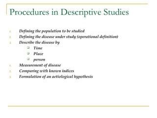 Procedures in Descriptive Studies
1. Defining the population to be studied
2. Defining the disease under study (operational definition)
3. Describe the disease by
 Time
 Place
 person
1. Measurement of disease
2. Comparing with known indices
3. Formulation of an aetiological hypothesis
 
