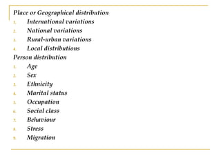Place or Geographical distribution
1. International variations
2. National variations
3. Rural-urban variations
4. Local distributions
Person distribution
1. Age
2. Sex
3. Ethnicity
4. Marital status
5. Occupation
6. Social class
7. Behaviour
8. Stress
9. Migration
 