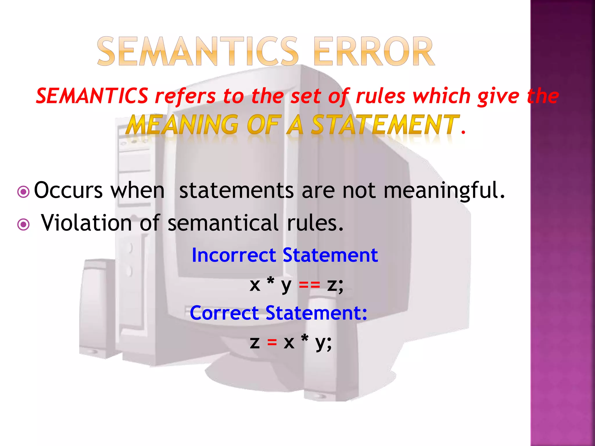 SEMANTICS refers to the set of rules which give the
.
Occurs when statements are not meaningful.
Violation of semantical rules.
Incorrect Statement
x * y == z;
Correct Statement:
z = x * y;