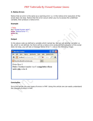 PHP Tutorials By Vineet Kumar Saini

4. Notice Errors

Notice that an error is the same as a warning error i.e. in the notice error execution of the
script does not stop. Notice that the error occurs when you try to access the undefined
variable, then produce a notice error.

Example

<?php
$a="Vineet kumar saini";
echo "Notice Error !!";
echo $b;
?>

Output

In the above code we defined a variable which named $a. But we call another variable i.e.
$b, which is not defined. So there will be a notice error produced but execution of the script
does not stop, you will see a message Notice Error !!. Like in the following image:




Conclusion

So in this article you saw types of errors in PHP. Using this article one can easily understand
the concept of errors in PHP.
 