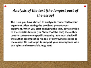 Analysis of the text (the longest part of
the essay)
The issue you have chosen to analyze is connected to your
argument. After stating the problem, present your
argument. When you start analyzing the text, pay attention
to the stylistic devices (the “hows” of the text) the author
uses to convey some specific meaning. You must decide if
the author accomplishes his goal of conveying his ideas to
the reader. Do not forget to support your assumptions with
examples and reasonable judgment.
 