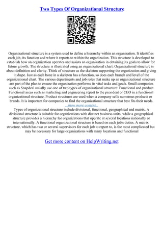 Two Types Of Organizational Structure
Organizational structure is a system used to define a hierarchy within an organization. It identifies
each job, its function and where it reports to within the organization. This structure is developed to
establish how an organization operates and assists an organization in obtaining its goals to allow for
future growth. The structure is illustrated using an organizational chart. Organizational structure is
about definition and clarity. Think of structure as the skeleton supporting the organization and giving
it shape. Just as each bone in a skeleton has a function, so does each branch and level of the
organizational chart. The various departments and job roles that make up an organizational structure
are part of the plan to ensure the organization performs its vital tasks and goals. Small companies
such as Snapdeal usually use one of two types of organizational structure: Functional and product.
Functional areas such as marketing and engineering report to the president or CEO in a functional
organizational structure. Product structures are used when a company sells numerous products or
brands. It is important for companies to find the organizational structure that best fits their needs.
...show more content...
Types of organizational structure include divisional, functional, geographical and matrix. A
divisional structure is suitable for organizations with distinct business units, while a geographical
structure provides a hierarchy for organizations that operate at several locations nationally or
internationally. A functional organizational structure is based on each job's duties. A matrix
structure, which has two or several supervisors for each job to report to, is the most complicated but
may be necessary for large organizations with many locations and functional
Get more content on HelpWriting.net
 