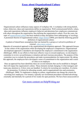 Essay about Organizational Culture
Organizational culture influences many aspects of workplace life. A workplace with strong beliefs,
values, behaviors, ideas and expectations define an organization. Well–communicated beliefs, values,
ideas and expectations influence employee's behavior and determine how employees communicate
with others throughout the organization, thus defining the organization's culture. Over the years, the
topic of organizational culture has been studied in many disciplines from anthropology to sociology.
A prominent theorist of organizational culture, Edgar Schein (2004), provided the following general
definition of organizational culture:
A pattern of shared basic assumptions that was learned by a group as it solved its problems of
external...show more content...
Opposite of economical approach is the organizational development approach. This approach focuses
on the culture of the organization while developing the employee's competencies. Organizational
development approach is intended to development the employee's commitment to the organization
(Hellriegel, 2004). In our efforts to find more effective ways to reward employees, we developed a
committee to review our performance evaluation and merit increase procedures. The purpose of this
committee was to evaluate the procedures and make recommendations for improvement. By taking
this approach, the employees have developed a sense of commitment to the organization and a sense
of value as an employee.
Once an approach has been identified, there are several elements that can be modified or changed
that will impact the organization's culture. These elements include changing 1) what managers and
teams pay attention to, 2) how crisis are handled, 3) criteria for recruiting new members, 4) criteria
for promotion, 5) criteria for allocating awards, and 6) organizational rites and ceremonies
(Hellriegel, 2004). To implement a change to culture, organizations can change the criteria for
recruiting new employees. For instance, typically our recruitment procedures included advertising
externally and internally for a period of two weeks for open positions. We have been unsuccessful at
Get more content on HelpWriting.net
 