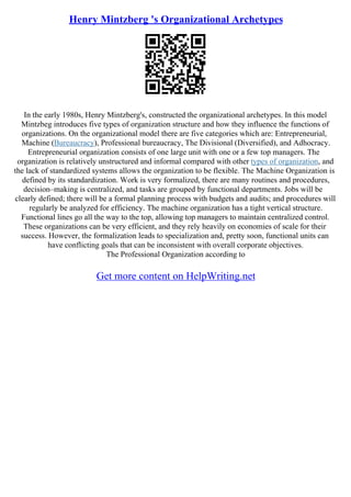Henry Mintzberg 's Organizational Archetypes
In the early 1980s, Henry Mintzberg's, constructed the organizational archetypes. In this model
Mintzbeg introduces five types of organization structure and how they influence the functions of
organizations. On the organizational model there are five categories which are: Entrepreneurial,
Machine (Bureaucracy), Professional bureaucracy, The Divisional (Diversified), and Adhocracy.
Entrepreneurial organization consists of one large unit with one or a few top managers. The
organization is relatively unstructured and informal compared with other types of organization, and
the lack of standardized systems allows the organization to be flexible. The Machine Organization is
defined by its standardization. Work is very formalized, there are many routines and procedures,
decision–making is centralized, and tasks are grouped by functional departments. Jobs will be
clearly defined; there will be a formal planning process with budgets and audits; and procedures will
regularly be analyzed for efficiency. The machine organization has a tight vertical structure.
Functional lines go all the way to the top, allowing top managers to maintain centralized control.
These organizations can be very efficient, and they rely heavily on economies of scale for their
success. However, the formalization leads to specialization and, pretty soon, functional units can
have conflicting goals that can be inconsistent with overall corporate objectives.
The Professional Organization according to
Get more content on HelpWriting.net
 