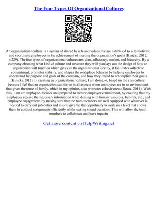 The Four Types Of Organizational Cultures
An organizational culture is a system of shared beliefs and values that are establised to help motivate
and coordinate employees in the achievement of meeting the organization's goals (Kinicki, 2012,
p.229). The four types of organizational cultures are: clan, adhocracy, market, and hierarchy. By a
company choosing what kind of culture and structure they will plan lays out the design of how an
organization will function which gives an the organizational identity, it facilitates collective
commitment, promotes stability, and shapes the workplace behavior by helping employees to
understand the purpose and goals of the company, and how they intend to accomplish their goals
(Kinicki, 2012). In creating an organizational culture, I am doing so, based on the clan culture
because I feel that an organization can thrive in all aspects when employees are in an environment
that gives the sense of family, which in my opinion, also promotes cohesiveness (Rouse, 2014). With
this, I am am employee–focused and prepared to mentor employer commitment, by ensuring that my
employees receive the necessary information when dealing with human resources, benefits, etc., and
employee engagement, by making sure that the team members are well equipped with whatever is
needed to carry out job duties and also to give the the opportunity to work on a level that allows
them to conduct assignments efficiently while making sound decisions. This will allow the team
members to collaborate and have input in
Get more content on HelpWriting.net
 