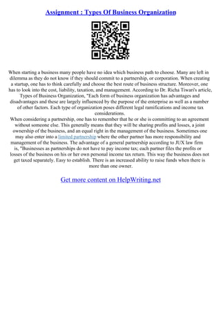 Assignment : Types Of Business Organization
When starting a business many people have no idea which business path to choose. Many are left in
dilemma as they do not know if they should commit to a partnership, or corporation. When creating
a startup, one has to think carefully and choose the best route of business structure. Moreover, one
has to look into the cost, liability, taxation, and management. According to Dr. Richa Tiwari's article,
Types of Business Organization, "Each form of business organization has advantages and
disadvantages and these are largely influenced by the purpose of the enterprise as well as a number
of other factors. Each type of organization poses different legal ramifications and income tax
considerations.
When considering a partnership, one has to remember that he or she is committing to an agreement
without someone else. This generally means that they will be sharing profits and losses, a joint
ownership of the business, and an equal right in the management of the business. Sometimes one
may also enter into a limited partnership where the other partner has more responsibility and
management of the business. The advantage of a general partnership according to JUX law firm
is, "Businesses as partnerships do not have to pay income tax; each partner files the profits or
losses of the business on his or her own personal income tax return. This way the business does not
get taxed separately. Easy to establish. There is an increased ability to raise funds when there is
more than one owner.
Get more content on HelpWriting.net
 