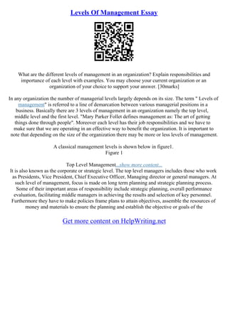 Levels Of Management Essay
What are the different levels of management in an organization? Explain responsibilities and
importance of each level with examples. You may choose your current organization or an
organization of your choice to support your answer. [30marks]
In any organization the number of managerial levels largely depends on its size. The term " Levels of
management" is referred to a line of demarcation between various managerial positions in a
business. Basically there are 3 levels of management in an organization namely the top level,
middle level and the first level. "Mary Parker Follet defines management as: The art of getting
things done through people". Moreover each level has their job responsibilities and we have to
make sure that we are operating in an effective way to benefit the organization. It is important to
note that depending on the size of the organization there may be more or less levels of management.
A classical management levels is shown below in figure1.
Figure 1
Top Level Management...show more content...
It is also known as the corporate or strategic level. The top level managers includes those who work
as Presidents, Vice President, Chief Executive Officer, Managing director or general managers. At
such level of management, focus is made on long term planning and strategic planning process.
Some of their important areas of responsibility include strategic planning, overall performance
evaluation, facilitating middle managers in achieving the results and selection of key personnel.
Furthermore they have to make policies frame plans to attain objectives, assemble the resources of
money and materials to ensure the planning and establish the objective or goals of the
Get more content on HelpWriting.net
 
