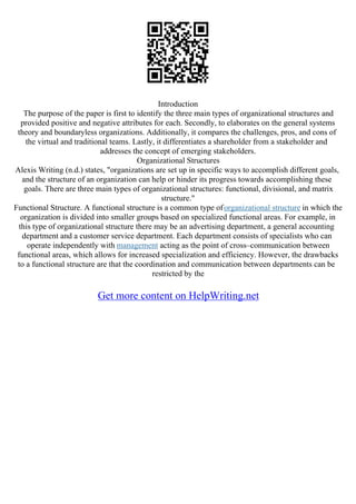 Introduction
The purpose of the paper is first to identify the three main types of organizational structures and
provided positive and negative attributes for each. Secondly, to elaborates on the general systems
theory and boundaryless organizations. Additionally, it compares the challenges, pros, and cons of
the virtual and traditional teams. Lastly, it differentiates a shareholder from a stakeholder and
addresses the concept of emerging stakeholders.
Organizational Structures
Alexis Writing (n.d.) states, "organizations are set up in specific ways to accomplish different goals,
and the structure of an organization can help or hinder its progress towards accomplishing these
goals. There are three main types of organizational structures: functional, divisional, and matrix
structure."
Functional Structure. A functional structure is a common type oforganizational structure in which the
organization is divided into smaller groups based on specialized functional areas. For example, in
this type of organizational structure there may be an advertising department, a general accounting
department and a customer service department. Each department consists of specialists who can
operate independently with management acting as the point of cross–communication between
functional areas, which allows for increased specialization and efficiency. However, the drawbacks
to a functional structure are that the coordination and communication between departments can be
restricted by the
Get more content on HelpWriting.net
 