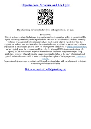 Organizational Structure And Life Cycle
The relationship between structure types and organizational life cycle
Introduction:
There is a strong relationship between structure types of an organization and its organizational life
cycle. According to Friend (2016) Organizational structure is a system used to define a hierarchy
within an organization; It identifies each job, its function and where it reports to within the
organization and this structure is developed to establish how an organization operates and assists an
organization in obtaining its goals to allow for future growth. In relations to organizational structure,
we have to talk about the organizational life cycle. As Maurer (2016) states organizational life
cycle (OLC) is a model that proposes that businesses, over time, progress through a fairly
predictable sequence of developmental stages; this model is linked to the study of organizational
growth and development and It is based on biological metaphor of living organisms,...show more
content...
Organizational structure and organizational life cycle are interlinked with each because it both deals
with the organization's structure of
Get more content on HelpWriting.net
 