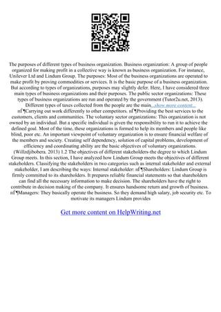 The purposes of different types of business organization. Business organization: A group of people
organized for making profit in a collective way is known as business organization. For instance,
Unilever Ltd and Lindum Group. The purposes: Most of the business organizations are operated to
make profit by proving commodities or services. It is the basic purpose of a business organization.
But according to types of organizations, purposes may slightly defer. Here, I have considered three
main types of business organizations and their purposes. The public sector organizations: These
types of business organizations are run and operated by the government (Tutor2u.net, 2013).
Different types of taxes collected from the people are the main...show more content...
пЃ¶Carrying out work differently to other competitors. пЃ¶Providing the best services to the
customers, clients and communities. The voluntary sector organizations: This organization is not
owned by an individual. But a specific individual is given the responsibility to run it to achieve the
defined goal. Most of the time, these organizations is formed to help its members and people like
blind, poor etc. An important viewpoint of voluntary organization is to ensure financial welfare of
the members and society. Creating self dependency, solution of capital problems, development of
efficiency and coordinating ability are the basic objectives of voluntary organizations.
(Willzdjibobera. 2013) 1.2 The objectives of different stakeholders–the degree to which Lindum
Group meets. In this section, I have analyzed how Lindum Group meets the objectives of different
stakeholders. Classifying the stakeholders in two categories such as internal stakeholder and external
stakeholder, I am describing the ways: Internal stakeholder: пЃ¶Shareholders: Lindum Group is
firmly committed to its shareholders. It prepares reliable financial statements so that shareholders
can find all the necessary information to make decision. The shareholders have the right to
contribute in decision making of the company. It ensures handsome return and growth of business.
пЃ¶Managers: They basically operate the business. So they demand high salary, job security etc. To
motivate its managers Lindum provides
Get more content on HelpWriting.net
 