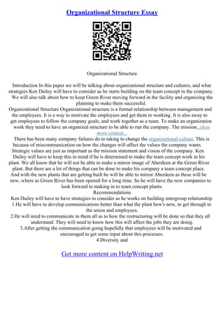 Organizational Structure Essay
Organizational Structure
Introduction In this paper we will be talking about organizational structure and cultures, and what
strategies Ken Dailey will have to consider as he starts building on the team concept in the company.
We will also talk about how to keep Green River moving forward in the facility and organizing the
planning to make them successful.
Organizational Structure Organizational structure is a formal relationship between management and
the employees. It is a way to motivate the employees and get them to working. It is also away to
get employees to follow the company goals, and work together as a team. To make an organization
work they need to have an organized structure to be able to run the company. The mission...show
more content...
There has been many company failures do to taking to change the organizational culture. This is
because of miscommunication on how the changes will affect the values the company wants.
Strategic values are just as important as the mission statement and vision of the company. Ken
Dailey will have to keep this in mind if he is determined to make the team concept work in his
plant. We all know that he will not be able to make a mirror image of Aberdeen at the Green River
plant. But there are a lot of things that can be done to make his company a team concept place.
And with the new plants that are getting built he will be able to mirror Aberdeen as these will be
new, where as Green River has been opened for a long time. So he will have the new companies to
look forward to making in to team concept plants.
Recommendations
Ken Dailey will have to have strategies to consider as he works on building intergroup relationship.
1.He will have to develop communications better than what the plant how's now, to get through to
the union and employees.
2.He will need to communicate to them all as to how the restructuring will be done so that they all
understand. They will need to know how this will affect the jobs they are doing.
3.After getting the communication going hopefully that employees will be motivated and
encouraged to get some input about this processes.
4.Diversity and
Get more content on HelpWriting.net
 