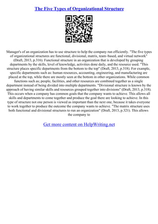 The Five Types of Organizational Structure
Manager's of an organization has to use structure to help the company run efficiently. "The five types
of organizational structures are functional, divisional, matrix, team–based, and virtual network"
(Draft, 2013, p.316). Functional structure in an organization that is developed by grouping
departments by the skills, level of knowledge, activities done daily, and the resource used. "This
structure places specific departments from the bottom to the top" (Draft, 2013, p.318). For example,
specific departments such as: human resources, accounting, engineering, and manufacturing are
placed at the top, while there are mostly seen at the bottom in other organizations. While common
functions such as; people, facilities, and other resources are combined together as a single
department instead of being divided into multiple departments. "Divisional structure is known by the
approach of having similar skills and resources grouped together into divisions" (Draft, 2013, p.318).
This occurs when a company has common goals that the company wants to achieve. This allows all
skills and departments to come together and produce the goal there are looking to achieve. In this
type of structure not one person is viewed as important than the next one, because it takes everyone
to work together to produce the outcome the company wants to achieve. "The matrix structure uses
both functional and divisional structures to run an organization" (Draft, 2013, p.321). This allows
the company to
Get more content on HelpWriting.net
 