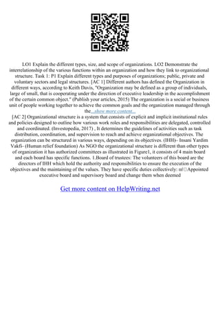 LO1 Explain the different types, size, and scope of organizations. LO2 Demonstrate the
interrelationship of the various functions within an organization and how they link to organizational
structure. Task 1: P1 Explain different types and purposes of organizations; public, private and
voluntary sectors and legal structures. [AC 1] Different authors has defined the Organization in
different ways, according to Keith Davis, "Organization may be defined as a group of individuals,
large of small, that is cooperating under the direction of executive leadership in the accomplishment
of the certain common object." (Publish your articles, 2015) The organization is a social or business
unit of people working together to achieve the common goals and the organization managed through
the...show more content...
[AC 2] Organizational structure is a system that consists of explicit and implicit institutional rules
and policies designed to outline how various work roles and responsibilities are delegated, controlled
and coordinated. (Investopedia, 2017) , It determines the guidelines of activities such as task
distribution, coordination, and supervision to reach and achieve organizational objectives. The
organization can be structured in various ways, depending on its objectives. (IHH)– Insani Yardim
Vakfi– (Human relief foundation) As NGO the organizational structure is different than other types
of organization it has authorized committees as illustrated in Figure1, it consists of 4 main board
and each board has specific functions. 1.Board of trustees: The volunteers of this board are the
directors of IHH which hold the authority and responsibilities to ensure the execution of the
objectives and the maintaining of the values. They have specific duties collectively: пѓ Appointed
executive board and supervisory board and change them when deemed
Get more content on HelpWriting.net
 