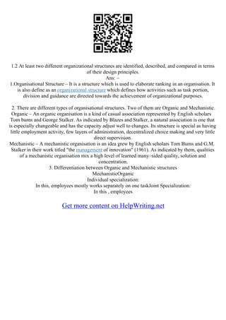 1.2 At least two different organizational structures are identified, described, and compared in terms
of their design principles.
Ans: –
1.Organisational Structure – It is a structure which is used to elaborate ranking in an organisation. It
is also define as an organizational structure which defines how activities such as task portion,
division and guidance are directed towards the achievement of organizational purposes.
2. There are different types of organisational structures. Two of them are Organic and Mechanistic.
Organic – An organic organisation is a kind of casual association represented by English scholars
Tom burns and George Stalker. As indicated by Blazes and Stalker, a natural association is one that
is especially changeable and has the capacity adjust well to changes. Its structure is special as having
little employment activity, few layers of administration, decentralized choice making and very little
direct supervision.
Mechanistic – A mechanistic organisation is an idea grew by English scholars Tom Burns and G.M.
Stalker in their work titled "the management of innovation" (1961). As indicated by them, qualities
of a mechanistic organisation mix a high level of learned many–sided quality, solution and
concentration.
3. Differentiation between Organic and Mechanistic structures
MechanisticOrganic
Individual specialization:
In this, employees mostly works separately on one taskJoint Specialization:
In this , employees
Get more content on HelpWriting.net
 