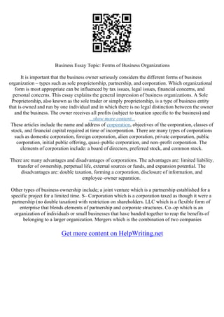 Business Essay Topic: Forms of Business Organizations
It is important that the business owner seriously considers the different forms of business
organization – types such as sole proprietorship, partnership, and corporation. Which organizational
form is most appropriate can be influenced by tax issues, legal issues, financial concerns, and
personal concerns. This essay explains the general impression of business organizations. A Sole
Proprietorship, also known as the sole trader or simply proprietorship, is a type of business entity
that is owned and run by one individual and in which there is no legal distinction between the owner
and the business. The owner receives all profits (subject to taxation specific to the business) and
...show more content...
These articles include the name and address of corporation, objectives of the corporation, classes of
stock, and financial capital required at time of incorporation. There are many types of corporations
such as domestic corporation, foreign corporation, alien corporation, private corporation, public
corporation, initial public offering, quasi–public corporation, and non–profit corporation. The
elements of corporation include: a board of directors, preferred stock, and common stock.
There are many advantages and disadvantages of corporations. The advantages are: limited liability,
transfer of ownership, perpetual life, external sources or funds, and expansion potential. The
disadvantages are: double taxation, forming a corporation, disclosure of information, and
employee–owner separation.
Other types of business ownership include; a joint venture which is a partnership established for a
specific project for a limited time. S– Corporation which is a corporation taxed as though it were a
partnership (no double taxation) with restriction on shareholders. LLC which is a flexible form of
enterprise that blends elements of partnership and corporate structures. Co–op which is an
organization of individuals or small businesses that have banded together to reap the benefits of
belonging to a larger organization. Mergers which is the combination of two companies
Get more content on HelpWriting.net
 