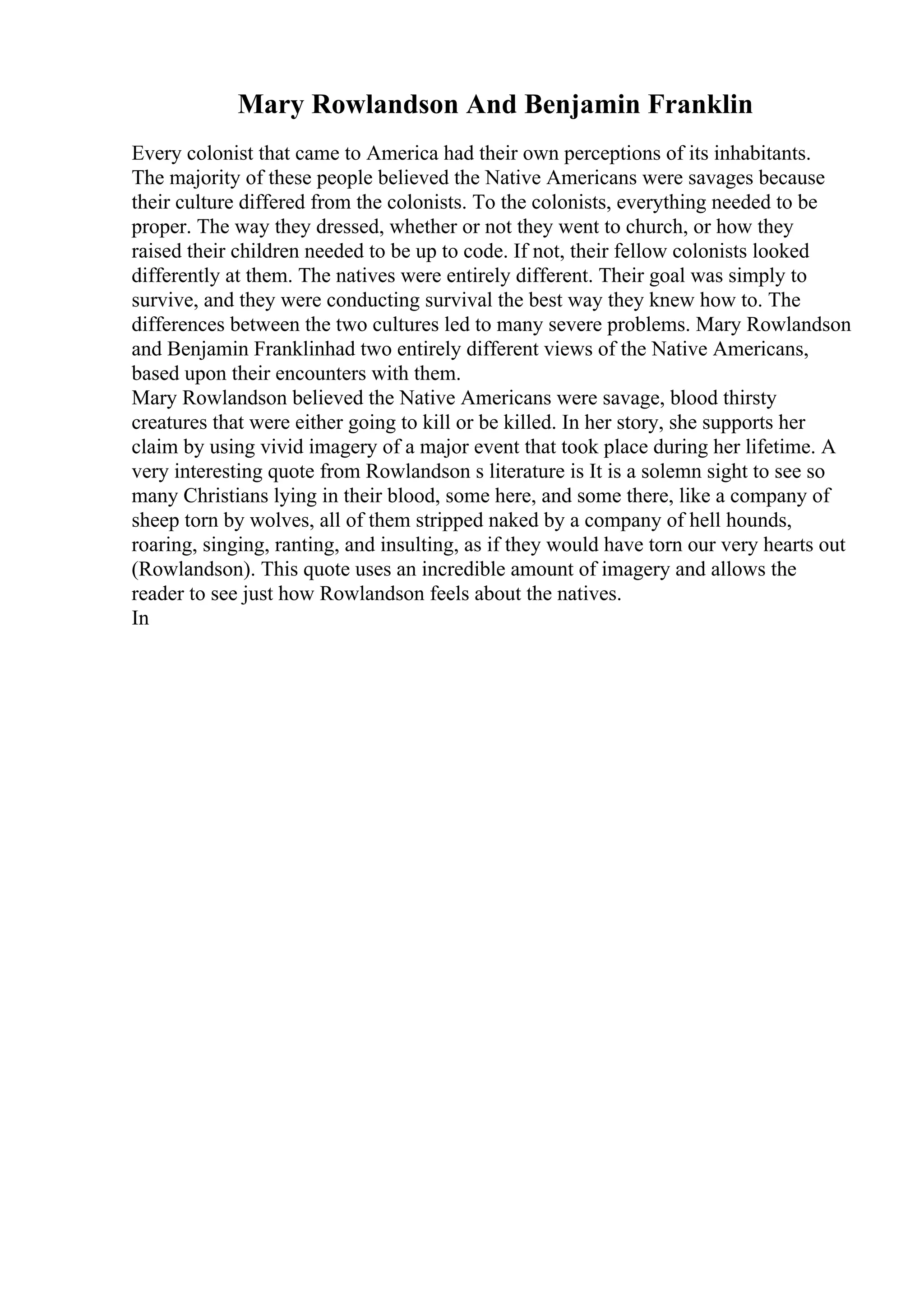 Mary Rowlandson And Benjamin Franklin
Every colonist that came to America had their own perceptions of its inhabitants.
The majority of these people believed the Native Americans were savages because
their culture differed from the colonists. To the colonists, everything needed to be
proper. The way they dressed, whether or not they went to church, or how they
raised their children needed to be up to code. If not, their fellow colonists looked
differently at them. The natives were entirely different. Their goal was simply to
survive, and they were conducting survival the best way they knew how to. The
differences between the two cultures led to many severe problems. Mary Rowlandson
and Benjamin Franklinhad two entirely different views of the Native Americans,
based upon their encounters with them.
Mary Rowlandson believed the Native Americans were savage, blood thirsty
creatures that were either going to kill or be killed. In her story, she supports her
claim by using vivid imagery of a major event that took place during her lifetime. A
very interesting quote from Rowlandson s literature is It is a solemn sight to see so
many Christians lying in their blood, some here, and some there, like a company of
sheep torn by wolves, all of them stripped naked by a company of hell hounds,
roaring, singing, ranting, and insulting, as if they would have torn our very hearts out
(Rowlandson). This quote uses an incredible amount of imagery and allows the
reader to see just how Rowlandson feels about the natives.
In
 