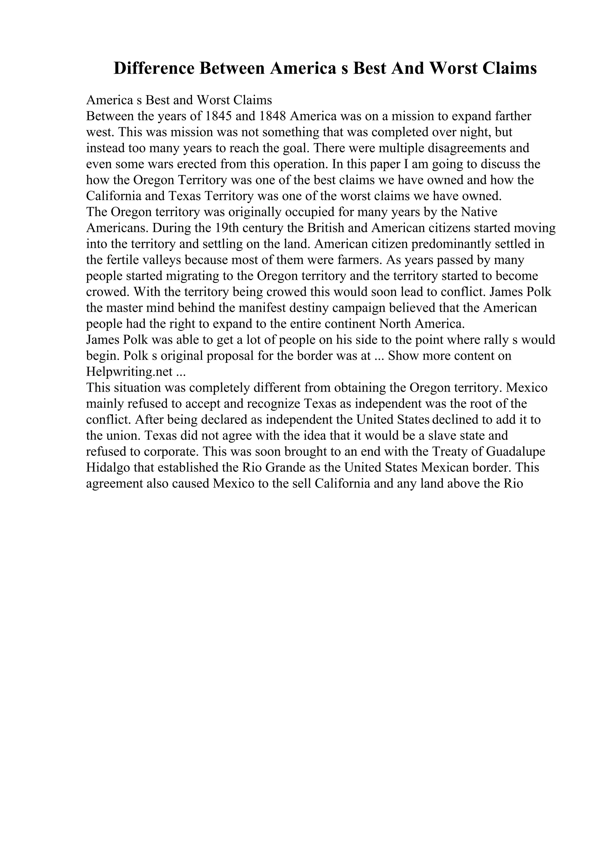 Difference Between America s Best And Worst Claims
America s Best and Worst Claims
Between the years of 1845 and 1848 America was on a mission to expand farther
west. This was mission was not something that was completed over night, but
instead too many years to reach the goal. There were multiple disagreements and
even some wars erected from this operation. In this paper I am going to discuss the
how the Oregon Territory was one of the best claims we have owned and how the
California and Texas Territory was one of the worst claims we have owned.
The Oregon territory was originally occupied for many years by the Native
Americans. During the 19th century the British and American citizens started moving
into the territory and settling on the land. American citizen predominantly settled in
the fertile valleys because most of them were farmers. As years passed by many
people started migrating to the Oregon territory and the territory started to become
crowed. With the territory being crowed this would soon lead to conflict. James Polk
the master mind behind the manifest destiny campaign believed that the American
people had the right to expand to the entire continent North America.
James Polk was able to get a lot of people on his side to the point where rally s would
begin. Polk s original proposal for the border was at ... Show more content on
Helpwriting.net ...
This situation was completely different from obtaining the Oregon territory. Mexico
mainly refused to accept and recognize Texas as independent was the root of the
conflict. After being declared as independent the United States declined to add it to
the union. Texas did not agree with the idea that it would be a slave state and
refused to corporate. This was soon brought to an end with the Treaty of Guadalupe
Hidalgo that established the Rio Grande as the United States Mexican border. This
agreement also caused Mexico to the sell California and any land above the Rio
 