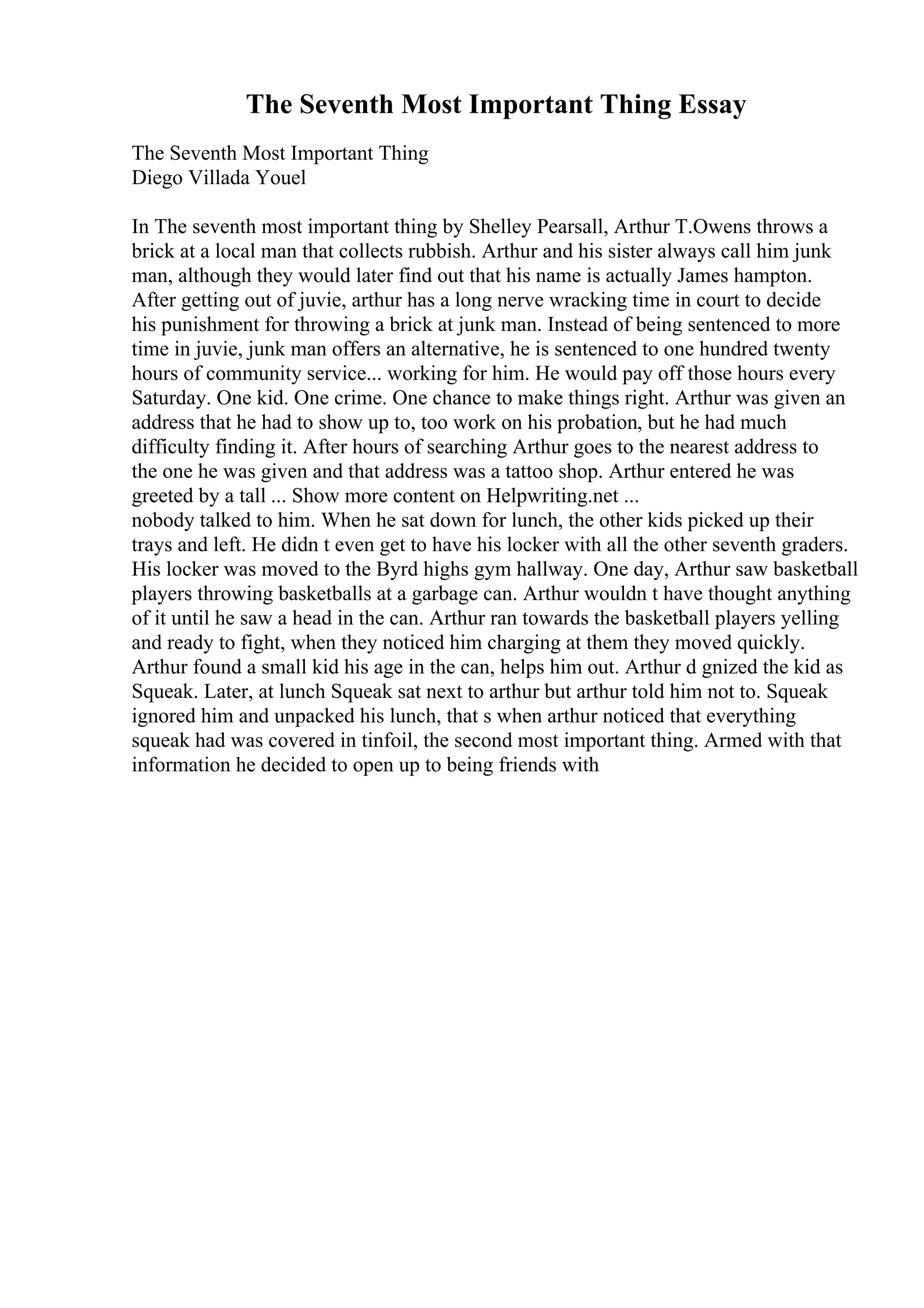 The Seventh Most Important Thing Essay
The Seventh Most Important Thing
Diego Villada Youel
In The seventh most important thing by Shelley Pearsall, Arthur T.Owens throws a
brick at a local man that collects rubbish. Arthur and his sister always call him junk
man, although they would later find out that his name is actually James hampton.
After getting out of juvie, arthur has a long nerve wracking time in court to decide
his punishment for throwing a brick at junk man. Instead of being sentenced to more
time in juvie, junk man offers an alternative, he is sentenced to one hundred twenty
hours of community service... working for him. He would pay off those hours every
Saturday. One kid. One crime. One chance to make things right. Arthur was given an
address that he had to show up to, too work on his probation, but he had much
difficulty finding it. After hours of searching Arthur goes to the nearest address to
the one he was given and that address was a tattoo shop. Arthur entered he was
greeted by a tall ... Show more content on Helpwriting.net ...
nobody talked to him. When he sat down for lunch, the other kids picked up their
trays and left. He didn t even get to have his locker with all the other seventh graders.
His locker was moved to the Byrd highs gym hallway. One day, Arthur saw basketball
players throwing basketballs at a garbage can. Arthur wouldn t have thought anything
of it until he saw a head in the can. Arthur ran towards the basketball players yelling
and ready to fight, when they noticed him charging at them they moved quickly.
Arthur found a small kid his age in the can, helps him out. Arthur d gnized the kid as
Squeak. Later, at lunch Squeak sat next to arthur but arthur told him not to. Squeak
ignored him and unpacked his lunch, that s when arthur noticed that everything
squeak had was covered in tinfoil, the second most important thing. Armed with that
information he decided to open up to being friends with
 