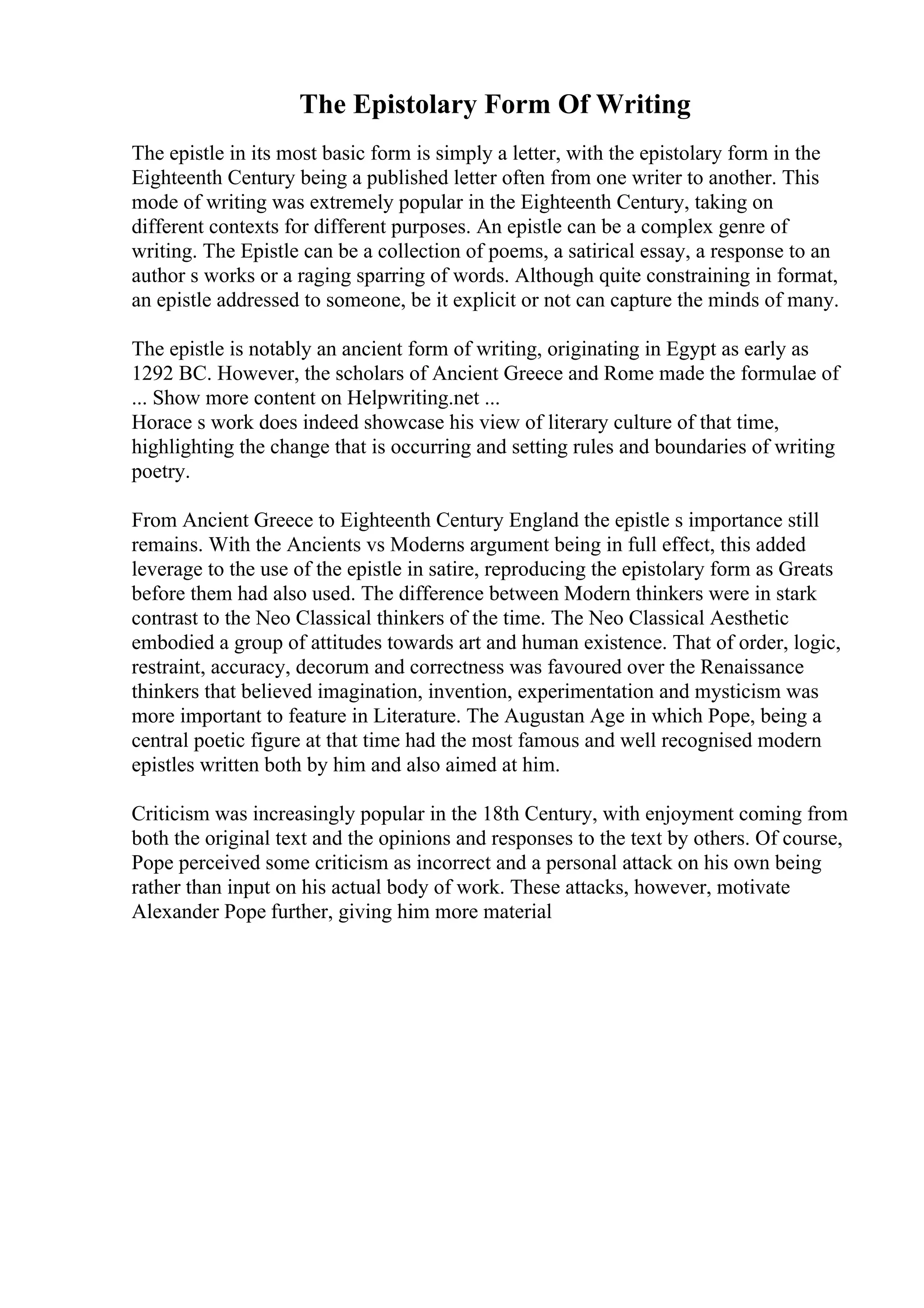 The Epistolary Form Of Writing
The epistle in its most basic form is simply a letter, with the epistolary form in the
Eighteenth Century being a published letter often from one writer to another. This
mode of writing was extremely popular in the Eighteenth Century, taking on
different contexts for different purposes. An epistle can be a complex genre of
writing. The Epistle can be a collection of poems, a satirical essay, a response to an
author s works or a raging sparring of words. Although quite constraining in format,
an epistle addressed to someone, be it explicit or not can capture the minds of many.
The epistle is notably an ancient form of writing, originating in Egypt as early as
1292 BC. However, the scholars of Ancient Greece and Rome made the formulae of
... Show more content on Helpwriting.net ...
Horace s work does indeed showcase his view of literary culture of that time,
highlighting the change that is occurring and setting rules and boundaries of writing
poetry.
From Ancient Greece to Eighteenth Century England the epistle s importance still
remains. With the Ancients vs Moderns argument being in full effect, this added
leverage to the use of the epistle in satire, reproducing the epistolary form as Greats
before them had also used. The difference between Modern thinkers were in stark
contrast to the Neo Classical thinkers of the time. The Neo Classical Aesthetic
embodied a group of attitudes towards art and human existence. That of order, logic,
restraint, accuracy, decorum and correctness was favoured over the Renaissance
thinkers that believed imagination, invention, experimentation and mysticism was
more important to feature in Literature. The Augustan Age in which Pope, being a
central poetic figure at that time had the most famous and well recognised modern
epistles written both by him and also aimed at him.
Criticism was increasingly popular in the 18th Century, with enjoyment coming from
both the original text and the opinions and responses to the text by others. Of course,
Pope perceived some criticism as incorrect and a personal attack on his own being
rather than input on his actual body of work. These attacks, however, motivate
Alexander Pope further, giving him more material
 