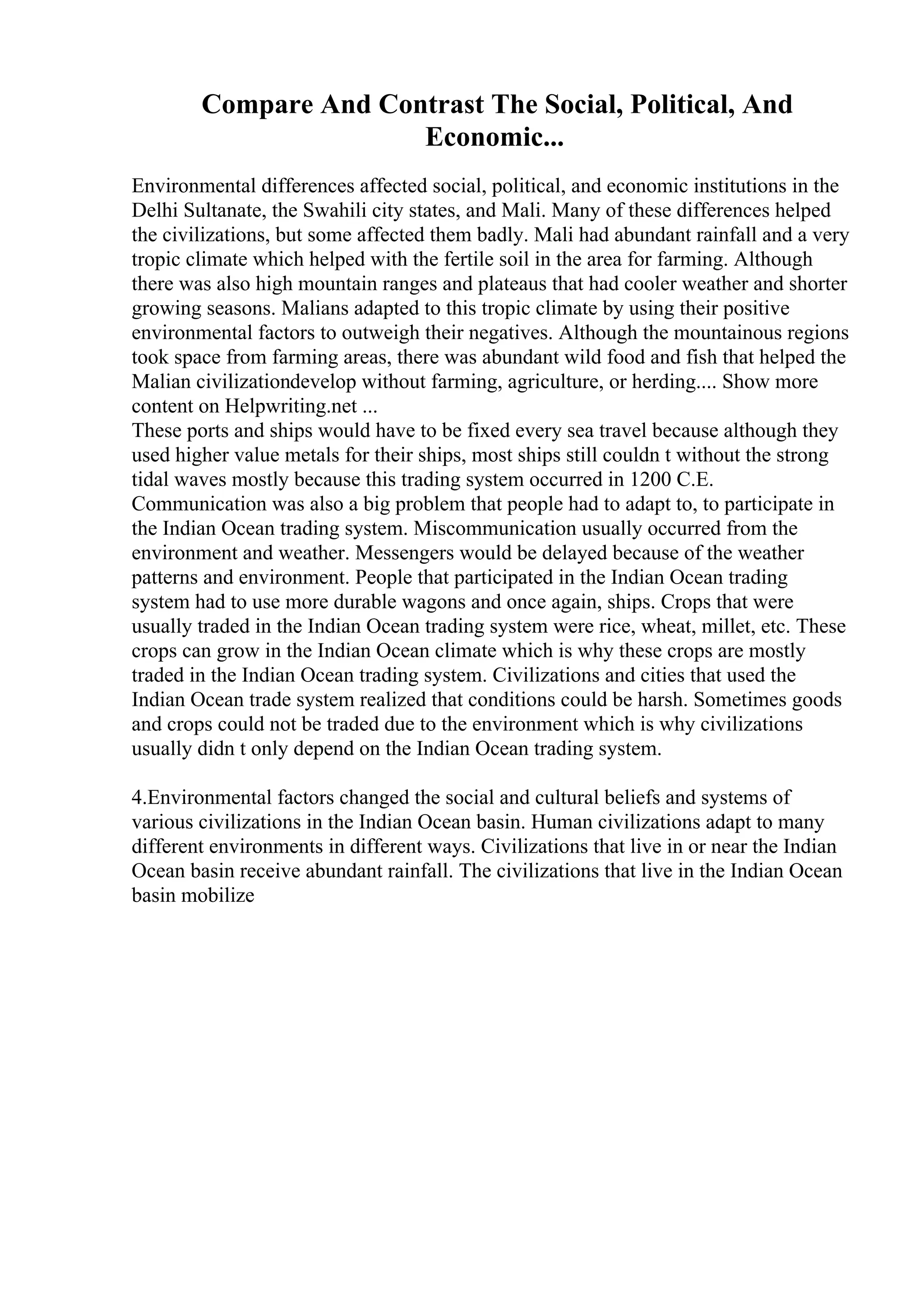Compare And Contrast The Social, Political, And
Economic...
Environmental differences affected social, political, and economic institutions in the
Delhi Sultanate, the Swahili city states, and Mali. Many of these differences helped
the civilizations, but some affected them badly. Mali had abundant rainfall and a very
tropic climate which helped with the fertile soil in the area for farming. Although
there was also high mountain ranges and plateaus that had cooler weather and shorter
growing seasons. Malians adapted to this tropic climate by using their positive
environmental factors to outweigh their negatives. Although the mountainous regions
took space from farming areas, there was abundant wild food and fish that helped the
Malian civilizationdevelop without farming, agriculture, or herding.... Show more
content on Helpwriting.net ...
These ports and ships would have to be fixed every sea travel because although they
used higher value metals for their ships, most ships still couldn t without the strong
tidal waves mostly because this trading system occurred in 1200 C.E.
Communication was also a big problem that people had to adapt to, to participate in
the Indian Ocean trading system. Miscommunication usually occurred from the
environment and weather. Messengers would be delayed because of the weather
patterns and environment. People that participated in the Indian Ocean trading
system had to use more durable wagons and once again, ships. Crops that were
usually traded in the Indian Ocean trading system were rice, wheat, millet, etc. These
crops can grow in the Indian Ocean climate which is why these crops are mostly
traded in the Indian Ocean trading system. Civilizations and cities that used the
Indian Ocean trade system realized that conditions could be harsh. Sometimes goods
and crops could not be traded due to the environment which is why civilizations
usually didn t only depend on the Indian Ocean trading system.
4.Environmental factors changed the social and cultural beliefs and systems of
various civilizations in the Indian Ocean basin. Human civilizations adapt to many
different environments in different ways. Civilizations that live in or near the Indian
Ocean basin receive abundant rainfall. The civilizations that live in the Indian Ocean
basin mobilize
 