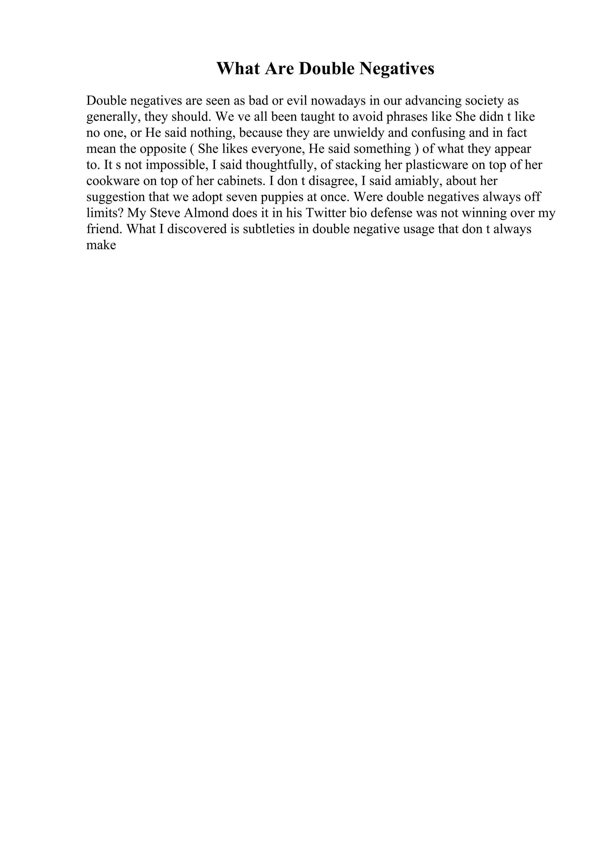What Are Double Negatives
Double negatives are seen as bad or evil nowadays in our advancing society as
generally, they should. We ve all been taught to avoid phrases like She didn t like
no one, or He said nothing, because they are unwieldy and confusing and in fact
mean the opposite ( She likes everyone, He said something ) of what they appear
to. It s not impossible, I said thoughtfully, of stacking her plasticware on top of her
cookware on top of her cabinets. I don t disagree, I said amiably, about her
suggestion that we adopt seven puppies at once. Were double negatives always off
limits? My Steve Almond does it in his Twitter bio defense was not winning over my
friend. What I discovered is subtleties in double negative usage that don t always
make
 