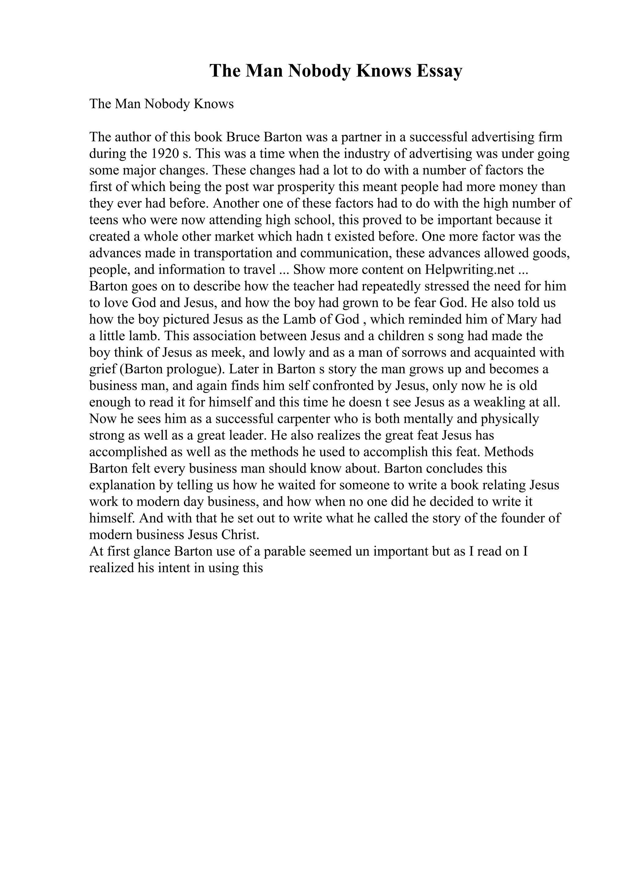 The Man Nobody Knows Essay
The Man Nobody Knows
The author of this book Bruce Barton was a partner in a successful advertising firm
during the 1920 s. This was a time when the industry of advertising was under going
some major changes. These changes had a lot to do with a number of factors the
first of which being the post war prosperity this meant people had more money than
they ever had before. Another one of these factors had to do with the high number of
teens who were now attending high school, this proved to be important because it
created a whole other market which hadn t existed before. One more factor was the
advances made in transportation and communication, these advances allowed goods,
people, and information to travel ... Show more content on Helpwriting.net ...
Barton goes on to describe how the teacher had repeatedly stressed the need for him
to love God and Jesus, and how the boy had grown to be fear God. He also told us
how the boy pictured Jesus as the Lamb of God , which reminded him of Mary had
a little lamb. This association between Jesus and a children s song had made the
boy think of Jesus as meek, and lowly and as a man of sorrows and acquainted with
grief (Barton prologue). Later in Barton s story the man grows up and becomes a
business man, and again finds him self confronted by Jesus, only now he is old
enough to read it for himself and this time he doesn t see Jesus as a weakling at all.
Now he sees him as a successful carpenter who is both mentally and physically
strong as well as a great leader. He also realizes the great feat Jesus has
accomplished as well as the methods he used to accomplish this feat. Methods
Barton felt every business man should know about. Barton concludes this
explanation by telling us how he waited for someone to write a book relating Jesus
work to modern day business, and how when no one did he decided to write it
himself. And with that he set out to write what he called the story of the founder of
modern business Jesus Christ.
At first glance Barton use of a parable seemed un important but as I read on I
realized his intent in using this
 