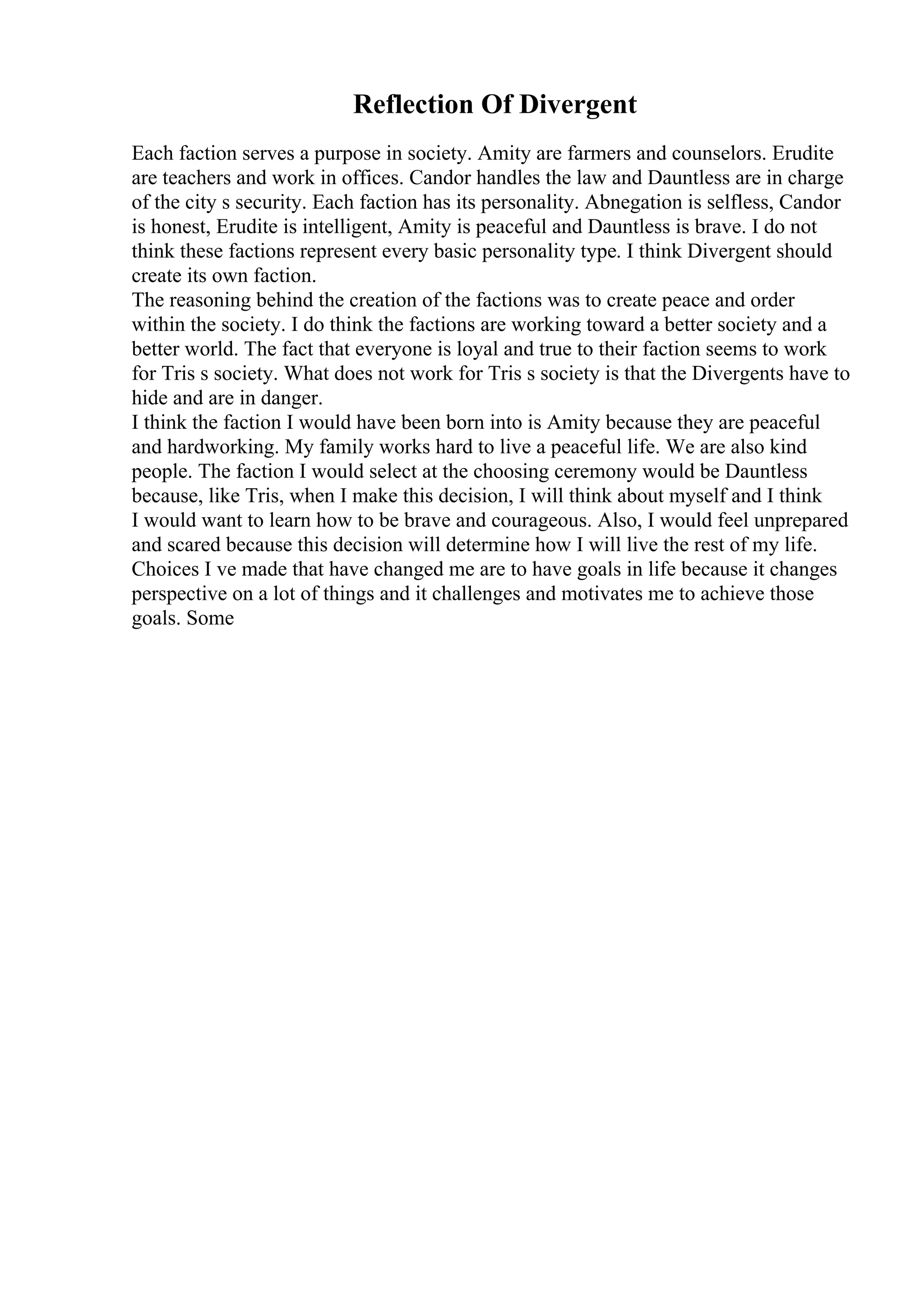Reflection Of Divergent
Each faction serves a purpose in society. Amity are farmers and counselors. Erudite
are teachers and work in offices. Candor handles the law and Dauntless are in charge
of the city s security. Each faction has its personality. Abnegation is selfless, Candor
is honest, Erudite is intelligent, Amity is peaceful and Dauntless is brave. I do not
think these factions represent every basic personality type. I think Divergent should
create its own faction.
The reasoning behind the creation of the factions was to create peace and order
within the society. I do think the factions are working toward a better society and a
better world. The fact that everyone is loyal and true to their faction seems to work
for Tris s society. What does not work for Tris s society is that the Divergents have to
hide and are in danger.
I think the faction I would have been born into is Amity because they are peaceful
and hardworking. My family works hard to live a peaceful life. We are also kind
people. The faction I would select at the choosing ceremony would be Dauntless
because, like Tris, when I make this decision, I will think about myself and I think
I would want to learn how to be brave and courageous. Also, I would feel unprepared
and scared because this decision will determine how I will live the rest of my life.
Choices I ve made that have changed me are to have goals in life because it changes
perspective on a lot of things and it challenges and motivates me to achieve those
goals. Some
 