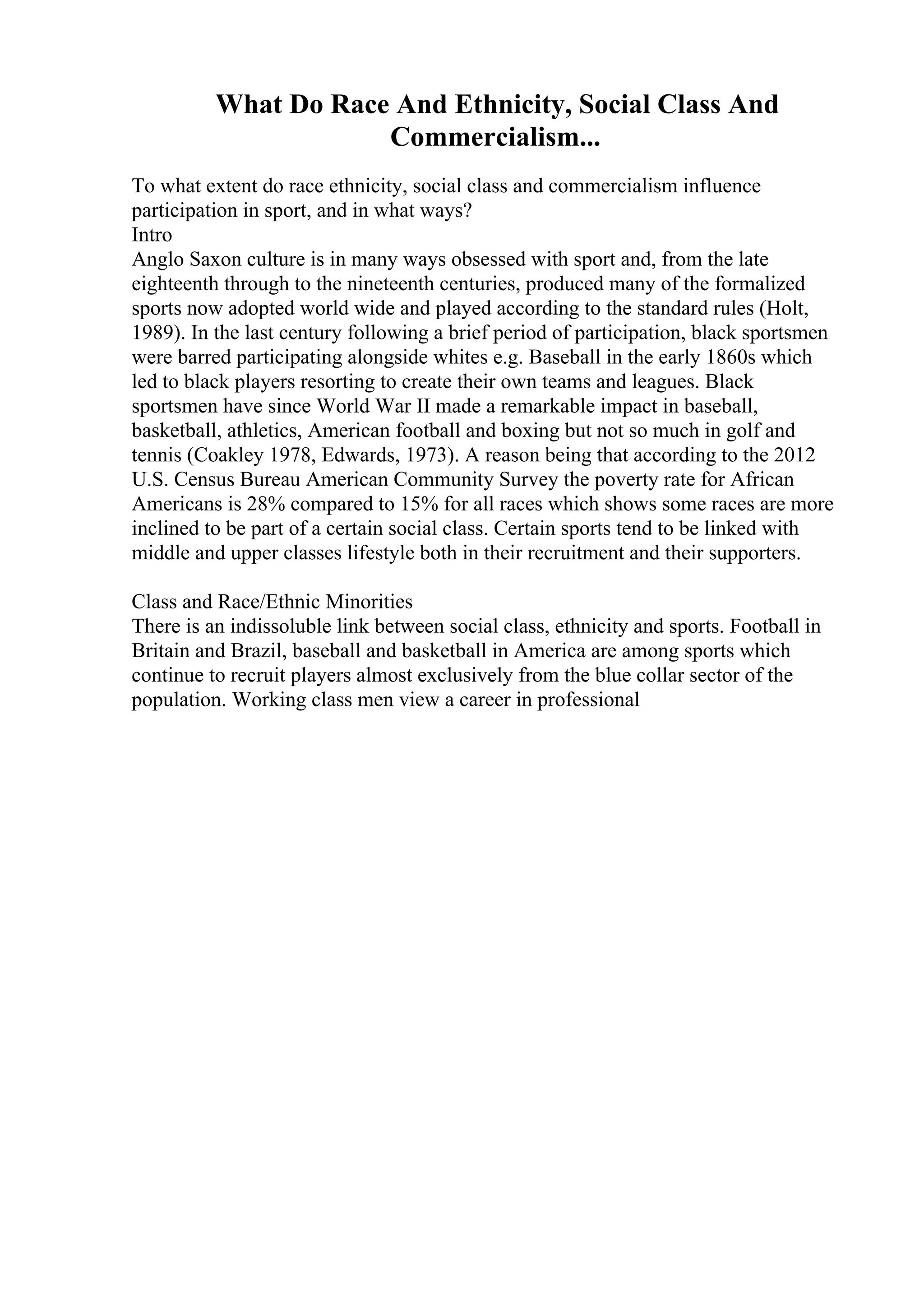 What Do Race And Ethnicity, Social Class And
Commercialism...
To what extent do race ethnicity, social class and commercialism influence
participation in sport, and in what ways?
Intro
Anglo Saxon culture is in many ways obsessed with sport and, from the late
eighteenth through to the nineteenth centuries, produced many of the formalized
sports now adopted world wide and played according to the standard rules (Holt,
1989). In the last century following a brief period of participation, black sportsmen
were barred participating alongside whites e.g. Baseball in the early 1860s which
led to black players resorting to create their own teams and leagues. Black
sportsmen have since World War II made a remarkable impact in baseball,
basketball, athletics, American football and boxing but not so much in golf and
tennis (Coakley 1978, Edwards, 1973). A reason being that according to the 2012
U.S. Census Bureau American Community Survey the poverty rate for African
Americans is 28% compared to 15% for all races which shows some races are more
inclined to be part of a certain social class. Certain sports tend to be linked with
middle and upper classes lifestyle both in their recruitment and their supporters.
Class and Race/Ethnic Minorities
There is an indissoluble link between social class, ethnicity and sports. Football in
Britain and Brazil, baseball and basketball in America are among sports which
continue to recruit players almost exclusively from the blue collar sector of the
population. Working class men view a career in professional
 