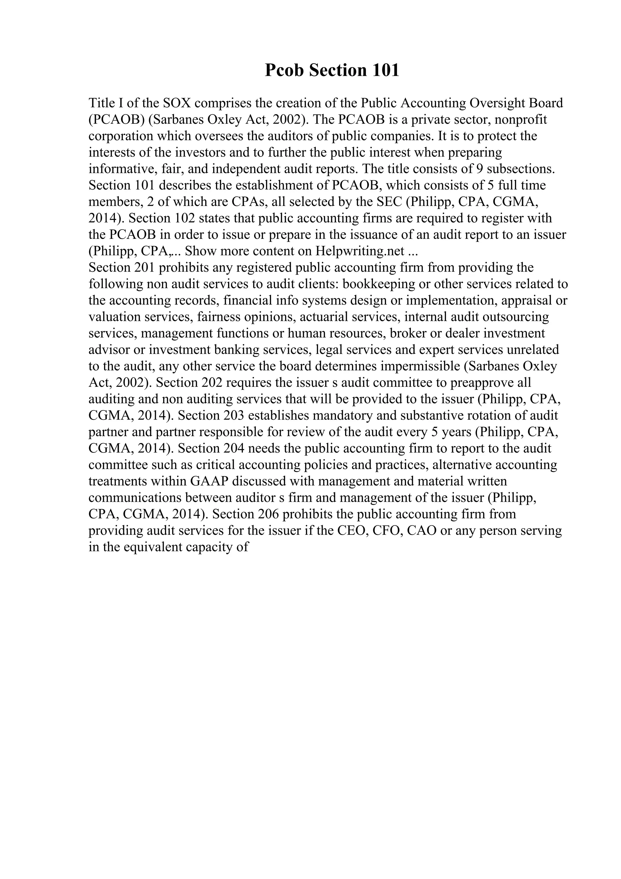 Pcob Section 101
Title I of the SOX comprises the creation of the Public Accounting Oversight Board
(PCAOB) (Sarbanes Oxley Act, 2002). The PCAOB is a private sector, nonprofit
corporation which oversees the auditors of public companies. It is to protect the
interests of the investors and to further the public interest when preparing
informative, fair, and independent audit reports. The title consists of 9 subsections.
Section 101 describes the establishment of PCAOB, which consists of 5 full time
members, 2 of which are CPAs, all selected by the SEC (Philipp, CPA, CGMA,
2014). Section 102 states that public accounting firms are required to register with
the PCAOB in order to issue or prepare in the issuance of an audit report to an issuer
(Philipp, CPA,... Show more content on Helpwriting.net ...
Section 201 prohibits any registered public accounting firm from providing the
following non audit services to audit clients: bookkeeping or other services related to
the accounting records, financial info systems design or implementation, appraisal or
valuation services, fairness opinions, actuarial services, internal audit outsourcing
services, management functions or human resources, broker or dealer investment
advisor or investment banking services, legal services and expert services unrelated
to the audit, any other service the board determines impermissible (Sarbanes Oxley
Act, 2002). Section 202 requires the issuer s audit committee to preapprove all
auditing and non auditing services that will be provided to the issuer (Philipp, CPA,
CGMA, 2014). Section 203 establishes mandatory and substantive rotation of audit
partner and partner responsible for review of the audit every 5 years (Philipp, CPA,
CGMA, 2014). Section 204 needs the public accounting firm to report to the audit
committee such as critical accounting policies and practices, alternative accounting
treatments within GAAP discussed with management and material written
communications between auditor s firm and management of the issuer (Philipp,
CPA, CGMA, 2014). Section 206 prohibits the public accounting firm from
providing audit services for the issuer if the CEO, CFO, CAO or any person serving
in the equivalent capacity of
 